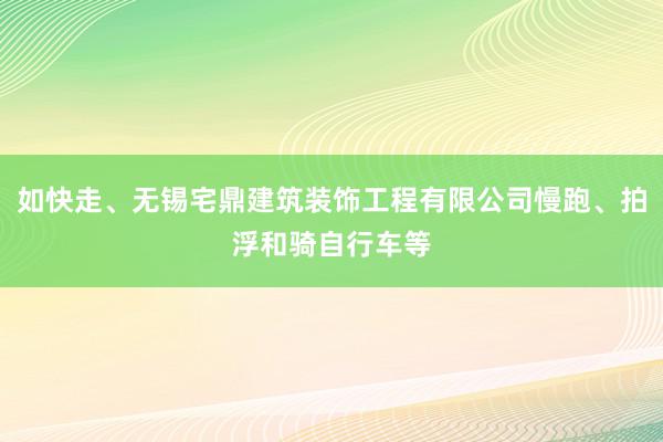 如快走、无锡宅鼎建筑装饰工程有限公司慢跑、拍浮和骑自行车等